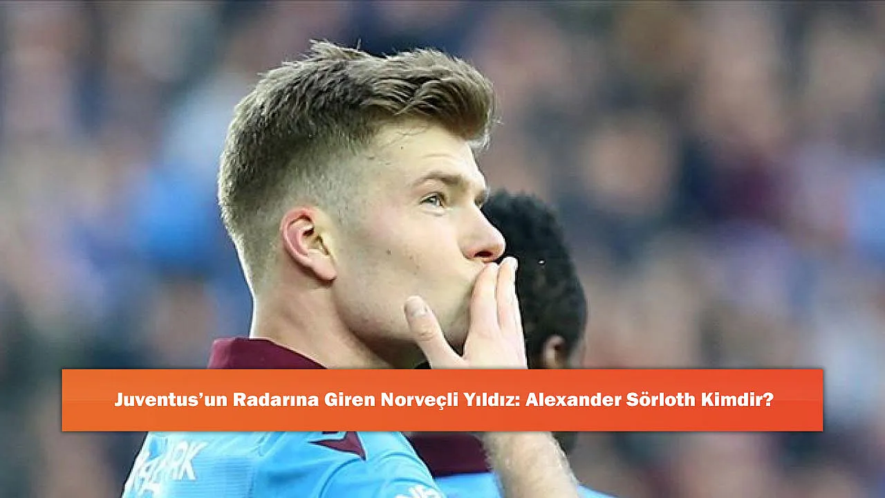 Juventus’un Radarına Giren Norveçli Yıldız: Alexander Sörloth Kimdir?